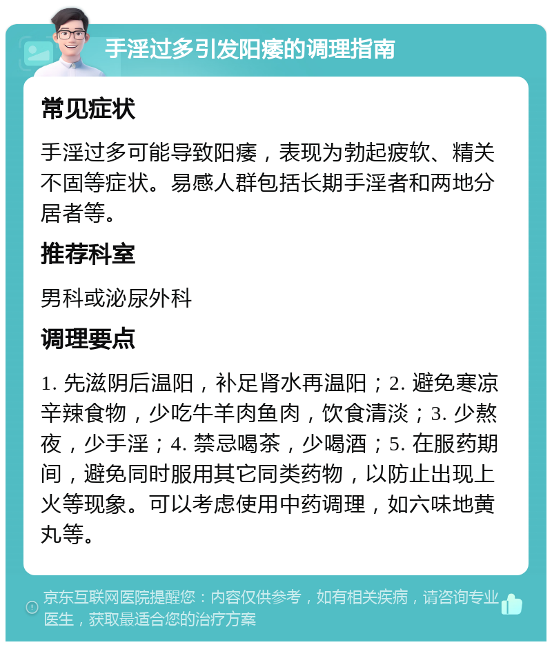 手淫过多引发阳痿的调理指南 常见症状 手淫过多可能导致阳痿，表现为勃起疲软、精关不固等症状。易感人群包括长期手淫者和两地分居者等。 推荐科室 男科或泌尿外科 调理要点 1. 先滋阴后温阳，补足肾水再温阳；2. 避免寒凉辛辣食物，少吃牛羊肉鱼肉，饮食清淡；3. 少熬夜，少手淫；4. 禁忌喝茶，少喝酒；5. 在服药期间，避免同时服用其它同类药物，以防止出现上火等现象。可以考虑使用中药调理，如六味地黄丸等。