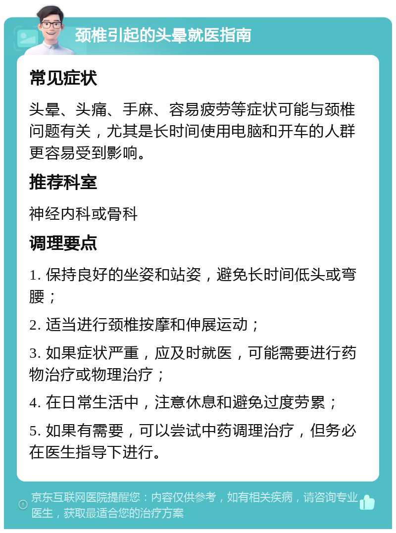 颈椎引起的头晕就医指南 常见症状 头晕、头痛、手麻、容易疲劳等症状可能与颈椎问题有关，尤其是长时间使用电脑和开车的人群更容易受到影响。 推荐科室 神经内科或骨科 调理要点 1. 保持良好的坐姿和站姿，避免长时间低头或弯腰； 2. 适当进行颈椎按摩和伸展运动； 3. 如果症状严重，应及时就医，可能需要进行药物治疗或物理治疗； 4. 在日常生活中，注意休息和避免过度劳累； 5. 如果有需要，可以尝试中药调理治疗，但务必在医生指导下进行。