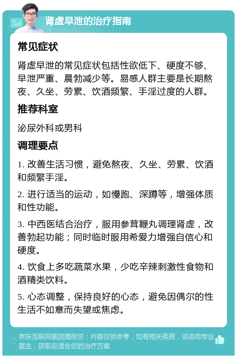 肾虚早泄的治疗指南 常见症状 肾虚早泄的常见症状包括性欲低下、硬度不够、早泄严重、晨勃减少等。易感人群主要是长期熬夜、久坐、劳累、饮酒频繁、手淫过度的人群。 推荐科室 泌尿外科或男科 调理要点 1. 改善生活习惯，避免熬夜、久坐、劳累、饮酒和频繁手淫。 2. 进行适当的运动，如慢跑、深蹲等，增强体质和性功能。 3. 中西医结合治疗，服用参茸鞭丸调理肾虚，改善勃起功能；同时临时服用希爱力增强自信心和硬度。 4. 饮食上多吃蔬菜水果，少吃辛辣刺激性食物和酒精类饮料。 5. 心态调整，保持良好的心态，避免因偶尔的性生活不如意而失望或焦虑。