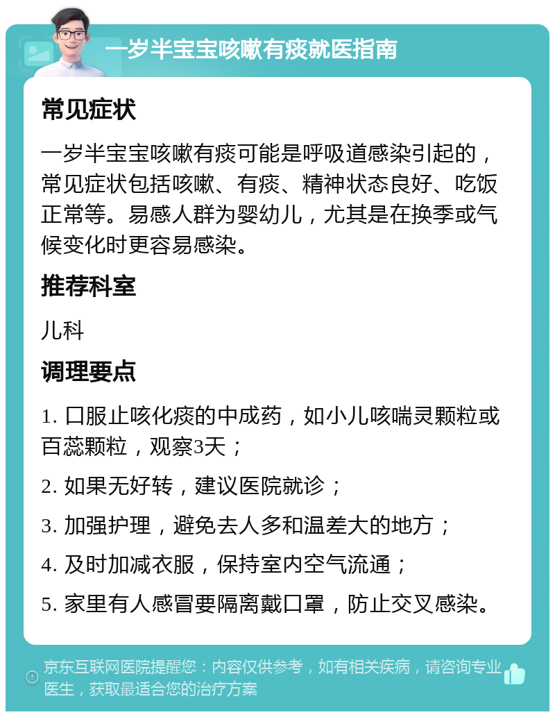 一岁半宝宝咳嗽有痰就医指南 常见症状 一岁半宝宝咳嗽有痰可能是呼吸道感染引起的，常见症状包括咳嗽、有痰、精神状态良好、吃饭正常等。易感人群为婴幼儿，尤其是在换季或气候变化时更容易感染。 推荐科室 儿科 调理要点 1. 口服止咳化痰的中成药，如小儿咳喘灵颗粒或百蕊颗粒，观察3天； 2. 如果无好转，建议医院就诊； 3. 加强护理，避免去人多和温差大的地方； 4. 及时加减衣服，保持室内空气流通； 5. 家里有人感冒要隔离戴口罩，防止交叉感染。