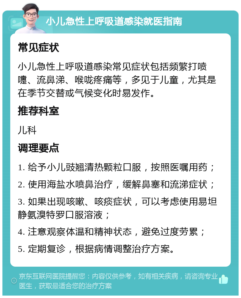 小儿急性上呼吸道感染就医指南 常见症状 小儿急性上呼吸道感染常见症状包括频繁打喷嚏、流鼻涕、喉咙疼痛等，多见于儿童，尤其是在季节交替或气候变化时易发作。 推荐科室 儿科 调理要点 1. 给予小儿豉翘清热颗粒口服，按照医嘱用药； 2. 使用海盐水喷鼻治疗，缓解鼻塞和流涕症状； 3. 如果出现咳嗽、咳痰症状，可以考虑使用易坦静氨溴特罗口服溶液； 4. 注意观察体温和精神状态，避免过度劳累； 5. 定期复诊，根据病情调整治疗方案。