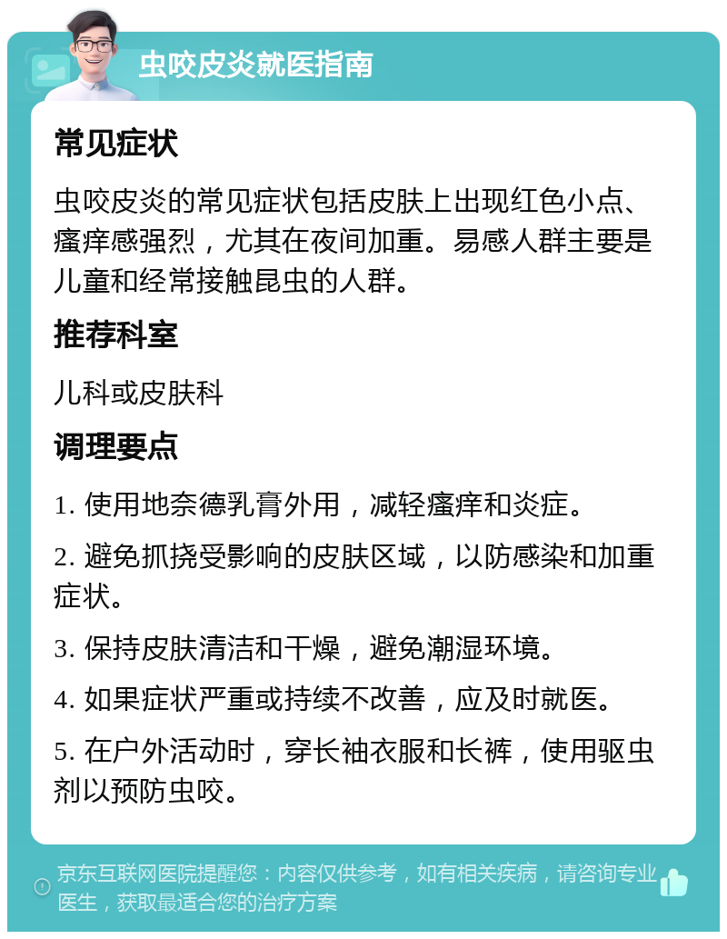 虫咬皮炎就医指南 常见症状 虫咬皮炎的常见症状包括皮肤上出现红色小点、瘙痒感强烈，尤其在夜间加重。易感人群主要是儿童和经常接触昆虫的人群。 推荐科室 儿科或皮肤科 调理要点 1. 使用地奈德乳膏外用，减轻瘙痒和炎症。 2. 避免抓挠受影响的皮肤区域，以防感染和加重症状。 3. 保持皮肤清洁和干燥，避免潮湿环境。 4. 如果症状严重或持续不改善，应及时就医。 5. 在户外活动时，穿长袖衣服和长裤，使用驱虫剂以预防虫咬。