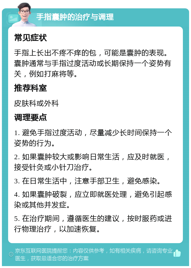 手指囊肿的治疗与调理 常见症状 手指上长出不疼不痒的包，可能是囊肿的表现。囊肿通常与手指过度活动或长期保持一个姿势有关，例如打麻将等。 推荐科室 皮肤科或外科 调理要点 1. 避免手指过度活动，尽量减少长时间保持一个姿势的行为。 2. 如果囊肿较大或影响日常生活，应及时就医，接受针灸或小针刀治疗。 3. 在日常生活中，注意手部卫生，避免感染。 4. 如果囊肿破裂，应立即就医处理，避免引起感染或其他并发症。 5. 在治疗期间，遵循医生的建议，按时服药或进行物理治疗，以加速恢复。