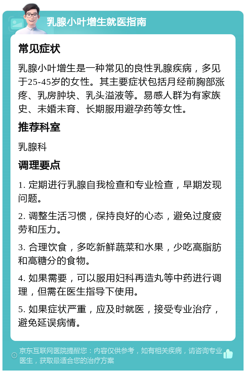 乳腺小叶增生就医指南 常见症状 乳腺小叶增生是一种常见的良性乳腺疾病，多见于25-45岁的女性。其主要症状包括月经前胸部涨疼、乳房肿块、乳头溢液等。易感人群为有家族史、未婚未育、长期服用避孕药等女性。 推荐科室 乳腺科 调理要点 1. 定期进行乳腺自我检查和专业检查，早期发现问题。 2. 调整生活习惯，保持良好的心态，避免过度疲劳和压力。 3. 合理饮食，多吃新鲜蔬菜和水果，少吃高脂肪和高糖分的食物。 4. 如果需要，可以服用妇科再造丸等中药进行调理，但需在医生指导下使用。 5. 如果症状严重，应及时就医，接受专业治疗，避免延误病情。