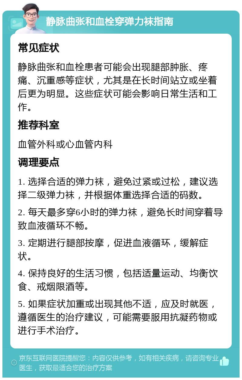 静脉曲张和血栓穿弹力袜指南 常见症状 静脉曲张和血栓患者可能会出现腿部肿胀、疼痛、沉重感等症状，尤其是在长时间站立或坐着后更为明显。这些症状可能会影响日常生活和工作。 推荐科室 血管外科或心血管内科 调理要点 1. 选择合适的弹力袜，避免过紧或过松，建议选择二级弹力袜，并根据体重选择合适的码数。 2. 每天最多穿6小时的弹力袜，避免长时间穿着导致血液循环不畅。 3. 定期进行腿部按摩，促进血液循环，缓解症状。 4. 保持良好的生活习惯，包括适量运动、均衡饮食、戒烟限酒等。 5. 如果症状加重或出现其他不适，应及时就医，遵循医生的治疗建议，可能需要服用抗凝药物或进行手术治疗。