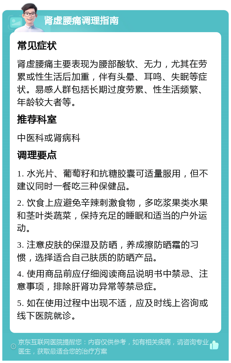 肾虚腰痛调理指南 常见症状 肾虚腰痛主要表现为腰部酸软、无力，尤其在劳累或性生活后加重，伴有头晕、耳鸣、失眠等症状。易感人群包括长期过度劳累、性生活频繁、年龄较大者等。 推荐科室 中医科或肾病科 调理要点 1. 水光片、葡萄籽和抗糖胶囊可适量服用，但不建议同时一餐吃三种保健品。 2. 饮食上应避免辛辣刺激食物，多吃浆果类水果和茎叶类蔬菜，保持充足的睡眠和适当的户外运动。 3. 注意皮肤的保湿及防晒，养成擦防晒霜的习惯，选择适合自己肤质的防晒产品。 4. 使用商品前应仔细阅读商品说明书中禁忌、注意事项，排除肝肾功异常等禁忌症。 5. 如在使用过程中出现不适，应及时线上咨询或线下医院就诊。