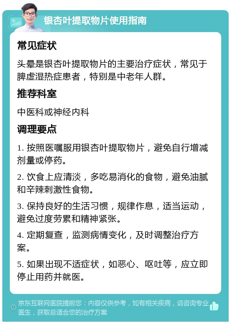 银杏叶提取物片使用指南 常见症状 头晕是银杏叶提取物片的主要治疗症状，常见于脾虚湿热症患者，特别是中老年人群。 推荐科室 中医科或神经内科 调理要点 1. 按照医嘱服用银杏叶提取物片，避免自行增减剂量或停药。 2. 饮食上应清淡，多吃易消化的食物，避免油腻和辛辣刺激性食物。 3. 保持良好的生活习惯，规律作息，适当运动，避免过度劳累和精神紧张。 4. 定期复查，监测病情变化，及时调整治疗方案。 5. 如果出现不适症状，如恶心、呕吐等，应立即停止用药并就医。