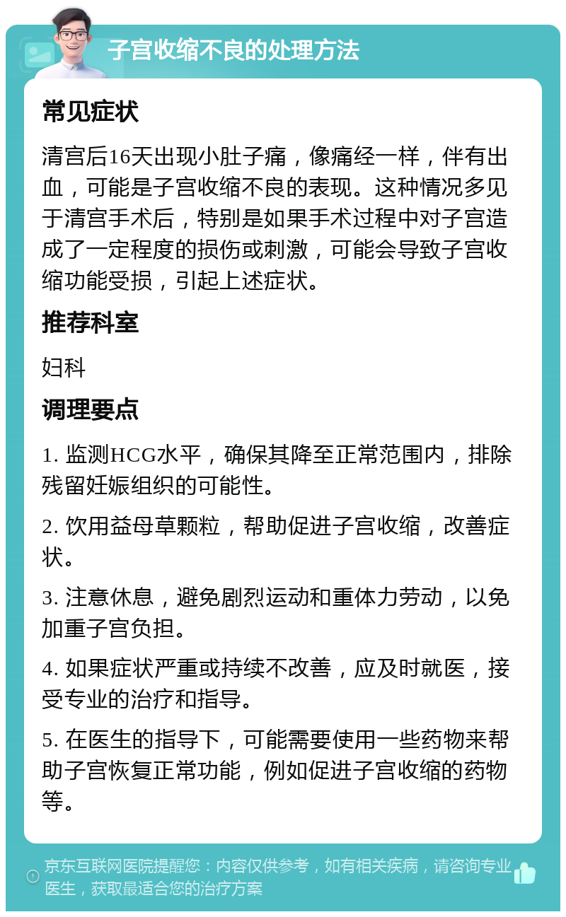 子宫收缩不良的处理方法 常见症状 清宫后16天出现小肚子痛，像痛经一样，伴有出血，可能是子宫收缩不良的表现。这种情况多见于清宫手术后，特别是如果手术过程中对子宫造成了一定程度的损伤或刺激，可能会导致子宫收缩功能受损，引起上述症状。 推荐科室 妇科 调理要点 1. 监测HCG水平，确保其降至正常范围内，排除残留妊娠组织的可能性。 2. 饮用益母草颗粒，帮助促进子宫收缩，改善症状。 3. 注意休息，避免剧烈运动和重体力劳动，以免加重子宫负担。 4. 如果症状严重或持续不改善，应及时就医，接受专业的治疗和指导。 5. 在医生的指导下，可能需要使用一些药物来帮助子宫恢复正常功能，例如促进子宫收缩的药物等。