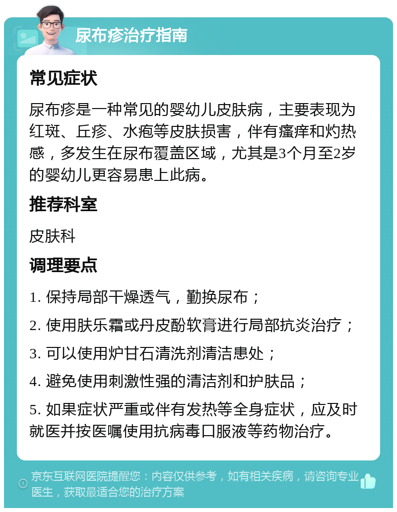 尿布疹治疗指南 常见症状 尿布疹是一种常见的婴幼儿皮肤病，主要表现为红斑、丘疹、水疱等皮肤损害，伴有瘙痒和灼热感，多发生在尿布覆盖区域，尤其是3个月至2岁的婴幼儿更容易患上此病。 推荐科室 皮肤科 调理要点 1. 保持局部干燥透气，勤换尿布； 2. 使用肤乐霜或丹皮酚软膏进行局部抗炎治疗； 3. 可以使用炉甘石清洗剂清洁患处； 4. 避免使用刺激性强的清洁剂和护肤品； 5. 如果症状严重或伴有发热等全身症状，应及时就医并按医嘱使用抗病毒口服液等药物治疗。