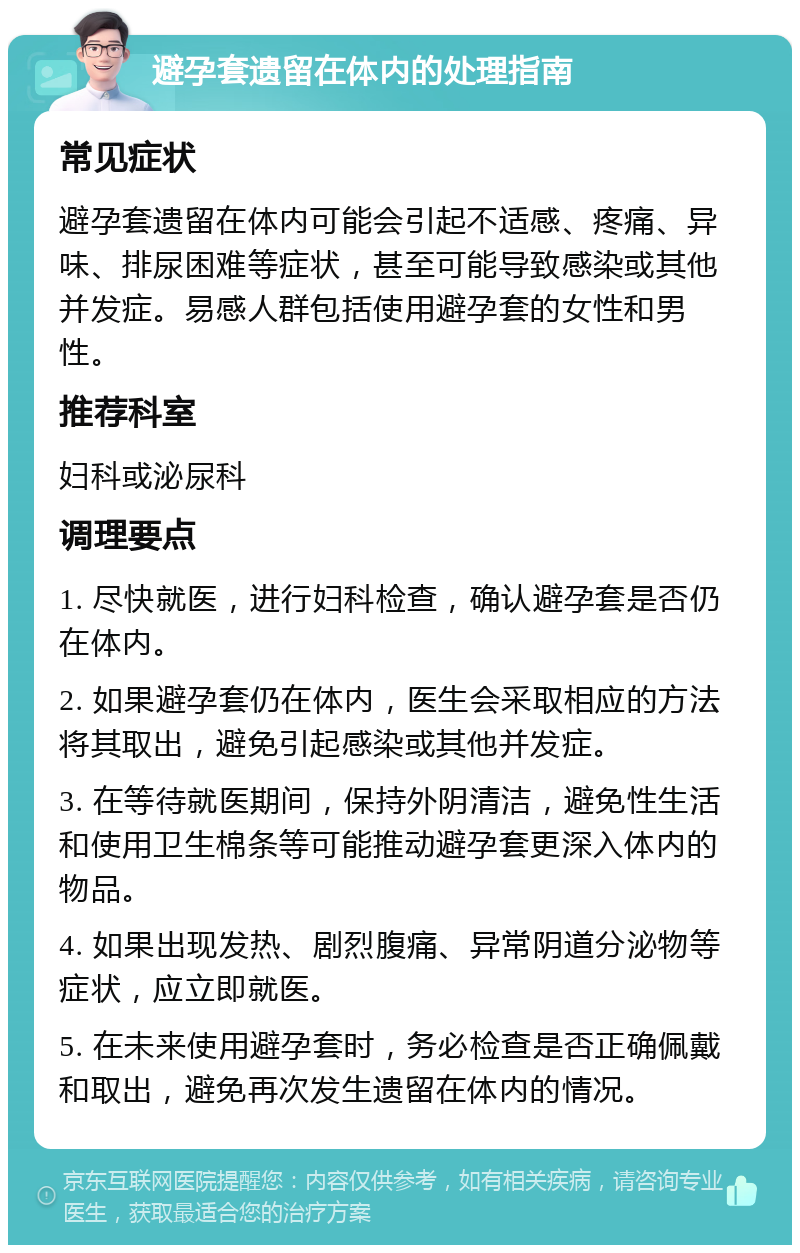 避孕套遗留在体内的处理指南 常见症状 避孕套遗留在体内可能会引起不适感、疼痛、异味、排尿困难等症状，甚至可能导致感染或其他并发症。易感人群包括使用避孕套的女性和男性。 推荐科室 妇科或泌尿科 调理要点 1. 尽快就医，进行妇科检查，确认避孕套是否仍在体内。 2. 如果避孕套仍在体内，医生会采取相应的方法将其取出，避免引起感染或其他并发症。 3. 在等待就医期间，保持外阴清洁，避免性生活和使用卫生棉条等可能推动避孕套更深入体内的物品。 4. 如果出现发热、剧烈腹痛、异常阴道分泌物等症状，应立即就医。 5. 在未来使用避孕套时，务必检查是否正确佩戴和取出，避免再次发生遗留在体内的情况。