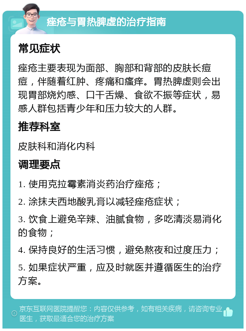 痤疮与胃热脾虚的治疗指南 常见症状 痤疮主要表现为面部、胸部和背部的皮肤长痘痘，伴随着红肿、疼痛和瘙痒。胃热脾虚则会出现胃部烧灼感、口干舌燥、食欲不振等症状，易感人群包括青少年和压力较大的人群。 推荐科室 皮肤科和消化内科 调理要点 1. 使用克拉霉素消炎药治疗痤疮； 2. 涂抹夫西地酸乳膏以减轻痤疮症状； 3. 饮食上避免辛辣、油腻食物，多吃清淡易消化的食物； 4. 保持良好的生活习惯，避免熬夜和过度压力； 5. 如果症状严重，应及时就医并遵循医生的治疗方案。