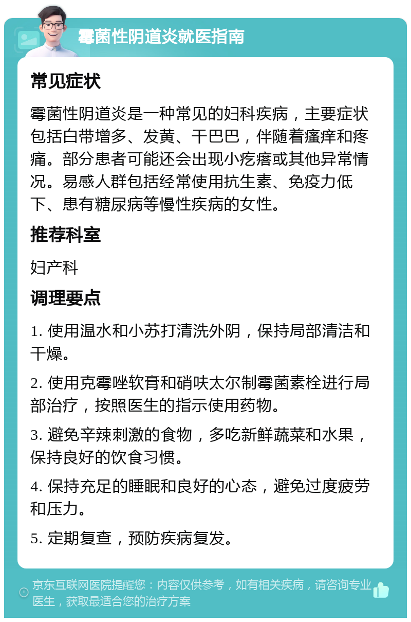 霉菌性阴道炎就医指南 常见症状 霉菌性阴道炎是一种常见的妇科疾病，主要症状包括白带增多、发黄、干巴巴，伴随着瘙痒和疼痛。部分患者可能还会出现小疙瘩或其他异常情况。易感人群包括经常使用抗生素、免疫力低下、患有糖尿病等慢性疾病的女性。 推荐科室 妇产科 调理要点 1. 使用温水和小苏打清洗外阴，保持局部清洁和干燥。 2. 使用克霉唑软膏和硝呋太尔制霉菌素栓进行局部治疗，按照医生的指示使用药物。 3. 避免辛辣刺激的食物，多吃新鲜蔬菜和水果，保持良好的饮食习惯。 4. 保持充足的睡眠和良好的心态，避免过度疲劳和压力。 5. 定期复查，预防疾病复发。