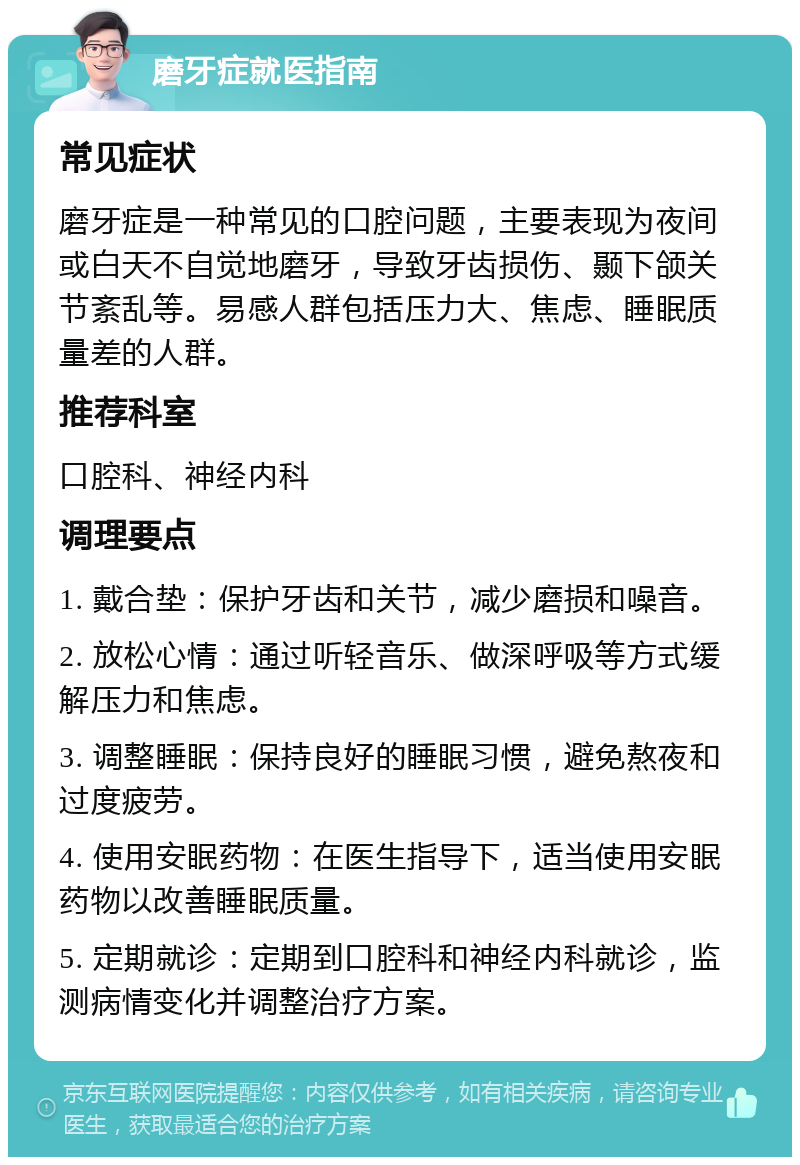 磨牙症就医指南 常见症状 磨牙症是一种常见的口腔问题，主要表现为夜间或白天不自觉地磨牙，导致牙齿损伤、颞下颌关节紊乱等。易感人群包括压力大、焦虑、睡眠质量差的人群。 推荐科室 口腔科、神经内科 调理要点 1. 戴合垫：保护牙齿和关节，减少磨损和噪音。 2. 放松心情：通过听轻音乐、做深呼吸等方式缓解压力和焦虑。 3. 调整睡眠：保持良好的睡眠习惯，避免熬夜和过度疲劳。 4. 使用安眠药物：在医生指导下，适当使用安眠药物以改善睡眠质量。 5. 定期就诊：定期到口腔科和神经内科就诊，监测病情变化并调整治疗方案。