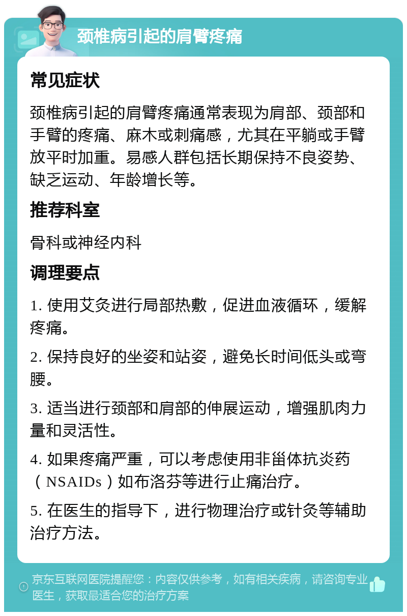 颈椎病引起的肩臂疼痛 常见症状 颈椎病引起的肩臂疼痛通常表现为肩部、颈部和手臂的疼痛、麻木或刺痛感，尤其在平躺或手臂放平时加重。易感人群包括长期保持不良姿势、缺乏运动、年龄增长等。 推荐科室 骨科或神经内科 调理要点 1. 使用艾灸进行局部热敷，促进血液循环，缓解疼痛。 2. 保持良好的坐姿和站姿，避免长时间低头或弯腰。 3. 适当进行颈部和肩部的伸展运动，增强肌肉力量和灵活性。 4. 如果疼痛严重，可以考虑使用非甾体抗炎药（NSAIDs）如布洛芬等进行止痛治疗。 5. 在医生的指导下，进行物理治疗或针灸等辅助治疗方法。