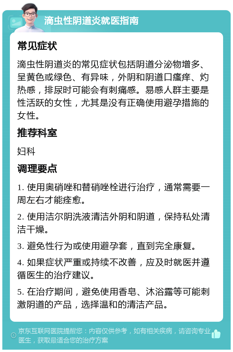 滴虫性阴道炎就医指南 常见症状 滴虫性阴道炎的常见症状包括阴道分泌物增多、呈黄色或绿色、有异味，外阴和阴道口瘙痒、灼热感，排尿时可能会有刺痛感。易感人群主要是性活跃的女性，尤其是没有正确使用避孕措施的女性。 推荐科室 妇科 调理要点 1. 使用奥硝唑和替硝唑栓进行治疗，通常需要一周左右才能痊愈。 2. 使用洁尔阴洗液清洁外阴和阴道，保持私处清洁干燥。 3. 避免性行为或使用避孕套，直到完全康复。 4. 如果症状严重或持续不改善，应及时就医并遵循医生的治疗建议。 5. 在治疗期间，避免使用香皂、沐浴露等可能刺激阴道的产品，选择温和的清洁产品。