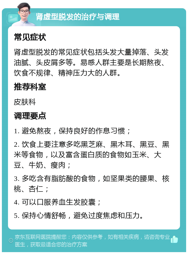 肾虚型脱发的治疗与调理 常见症状 肾虚型脱发的常见症状包括头发大量掉落、头发油腻、头皮屑多等。易感人群主要是长期熬夜、饮食不规律、精神压力大的人群。 推荐科室 皮肤科 调理要点 1. 避免熬夜，保持良好的作息习惯； 2. 饮食上要注意多吃黑芝麻、黑木耳、黑豆、黑米等食物，以及富含蛋白质的食物如玉米、大豆、牛奶、瘦肉； 3. 多吃含有脂肪酸的食物，如坚果类的腰果、核桃、杏仁； 4. 可以口服养血生发胶囊； 5. 保持心情舒畅，避免过度焦虑和压力。