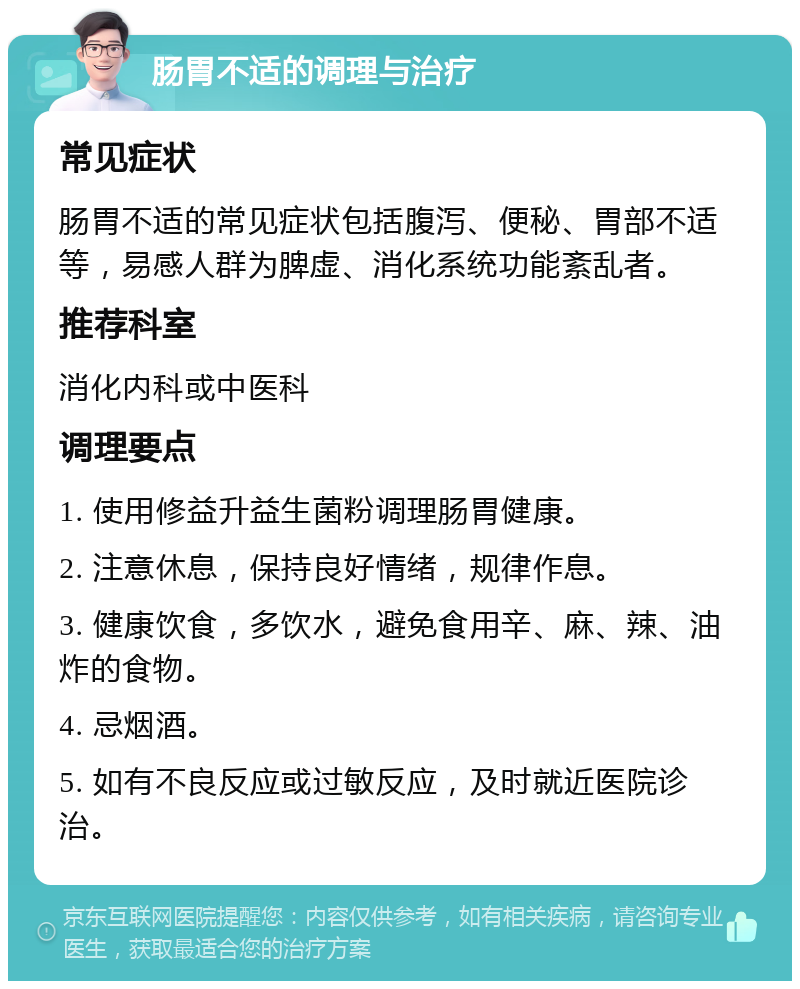 肠胃不适的调理与治疗 常见症状 肠胃不适的常见症状包括腹泻、便秘、胃部不适等，易感人群为脾虚、消化系统功能紊乱者。 推荐科室 消化内科或中医科 调理要点 1. 使用修益升益生菌粉调理肠胃健康。 2. 注意休息，保持良好情绪，规律作息。 3. 健康饮食，多饮水，避免食用辛、麻、辣、油炸的食物。 4. 忌烟酒。 5. 如有不良反应或过敏反应，及时就近医院诊治。