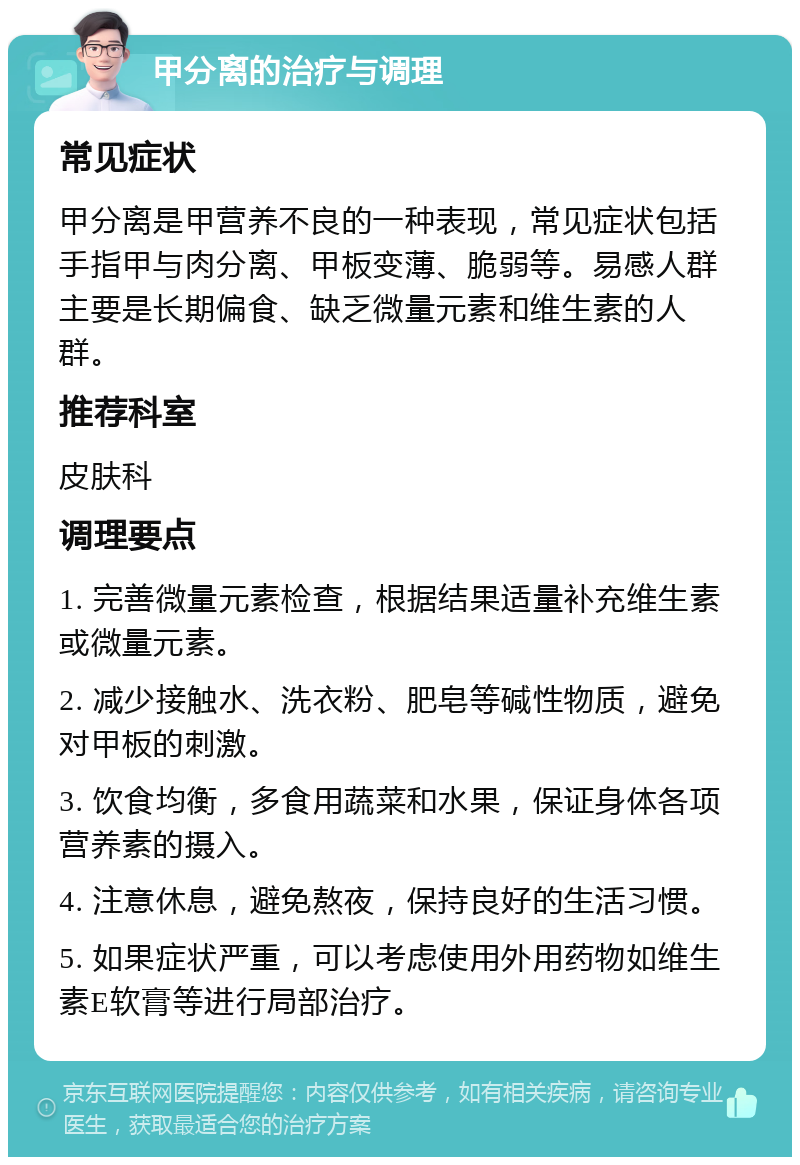 甲分离的治疗与调理 常见症状 甲分离是甲营养不良的一种表现，常见症状包括手指甲与肉分离、甲板变薄、脆弱等。易感人群主要是长期偏食、缺乏微量元素和维生素的人群。 推荐科室 皮肤科 调理要点 1. 完善微量元素检查，根据结果适量补充维生素或微量元素。 2. 减少接触水、洗衣粉、肥皂等碱性物质，避免对甲板的刺激。 3. 饮食均衡，多食用蔬菜和水果，保证身体各项营养素的摄入。 4. 注意休息，避免熬夜，保持良好的生活习惯。 5. 如果症状严重，可以考虑使用外用药物如维生素E软膏等进行局部治疗。