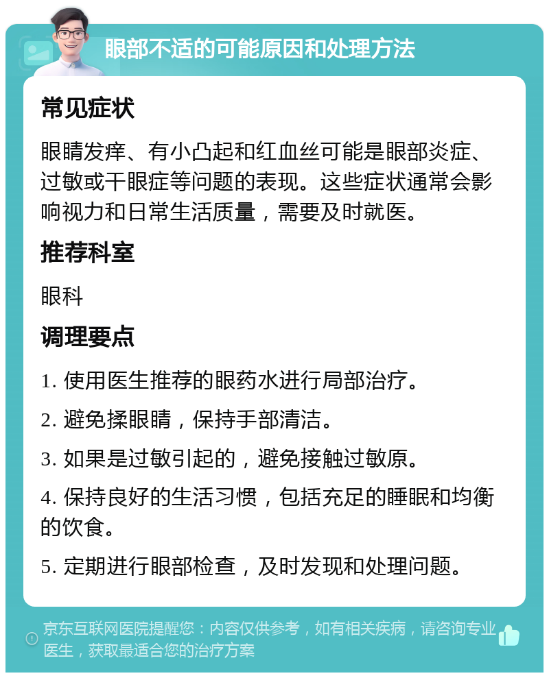 眼部不适的可能原因和处理方法 常见症状 眼睛发痒、有小凸起和红血丝可能是眼部炎症、过敏或干眼症等问题的表现。这些症状通常会影响视力和日常生活质量，需要及时就医。 推荐科室 眼科 调理要点 1. 使用医生推荐的眼药水进行局部治疗。 2. 避免揉眼睛，保持手部清洁。 3. 如果是过敏引起的，避免接触过敏原。 4. 保持良好的生活习惯，包括充足的睡眠和均衡的饮食。 5. 定期进行眼部检查，及时发现和处理问题。