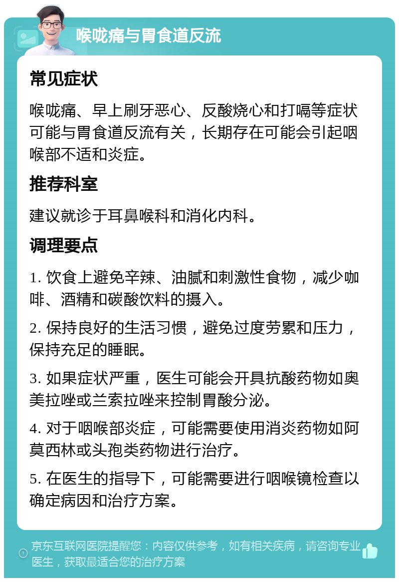 喉咙痛与胃食道反流 常见症状 喉咙痛、早上刷牙恶心、反酸烧心和打嗝等症状可能与胃食道反流有关，长期存在可能会引起咽喉部不适和炎症。 推荐科室 建议就诊于耳鼻喉科和消化内科。 调理要点 1. 饮食上避免辛辣、油腻和刺激性食物，减少咖啡、酒精和碳酸饮料的摄入。 2. 保持良好的生活习惯，避免过度劳累和压力，保持充足的睡眠。 3. 如果症状严重，医生可能会开具抗酸药物如奥美拉唑或兰索拉唑来控制胃酸分泌。 4. 对于咽喉部炎症，可能需要使用消炎药物如阿莫西林或头孢类药物进行治疗。 5. 在医生的指导下，可能需要进行咽喉镜检查以确定病因和治疗方案。