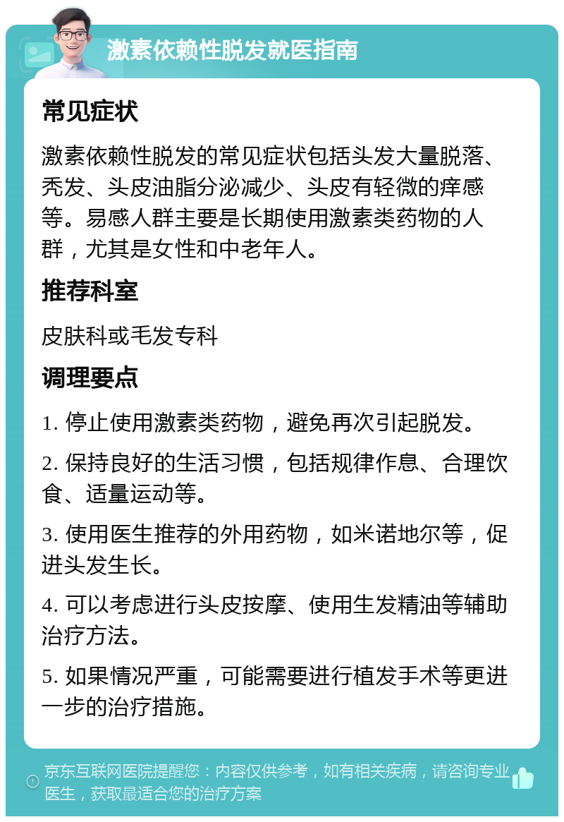 激素依赖性脱发就医指南 常见症状 激素依赖性脱发的常见症状包括头发大量脱落、秃发、头皮油脂分泌减少、头皮有轻微的痒感等。易感人群主要是长期使用激素类药物的人群，尤其是女性和中老年人。 推荐科室 皮肤科或毛发专科 调理要点 1. 停止使用激素类药物，避免再次引起脱发。 2. 保持良好的生活习惯，包括规律作息、合理饮食、适量运动等。 3. 使用医生推荐的外用药物，如米诺地尔等，促进头发生长。 4. 可以考虑进行头皮按摩、使用生发精油等辅助治疗方法。 5. 如果情况严重，可能需要进行植发手术等更进一步的治疗措施。