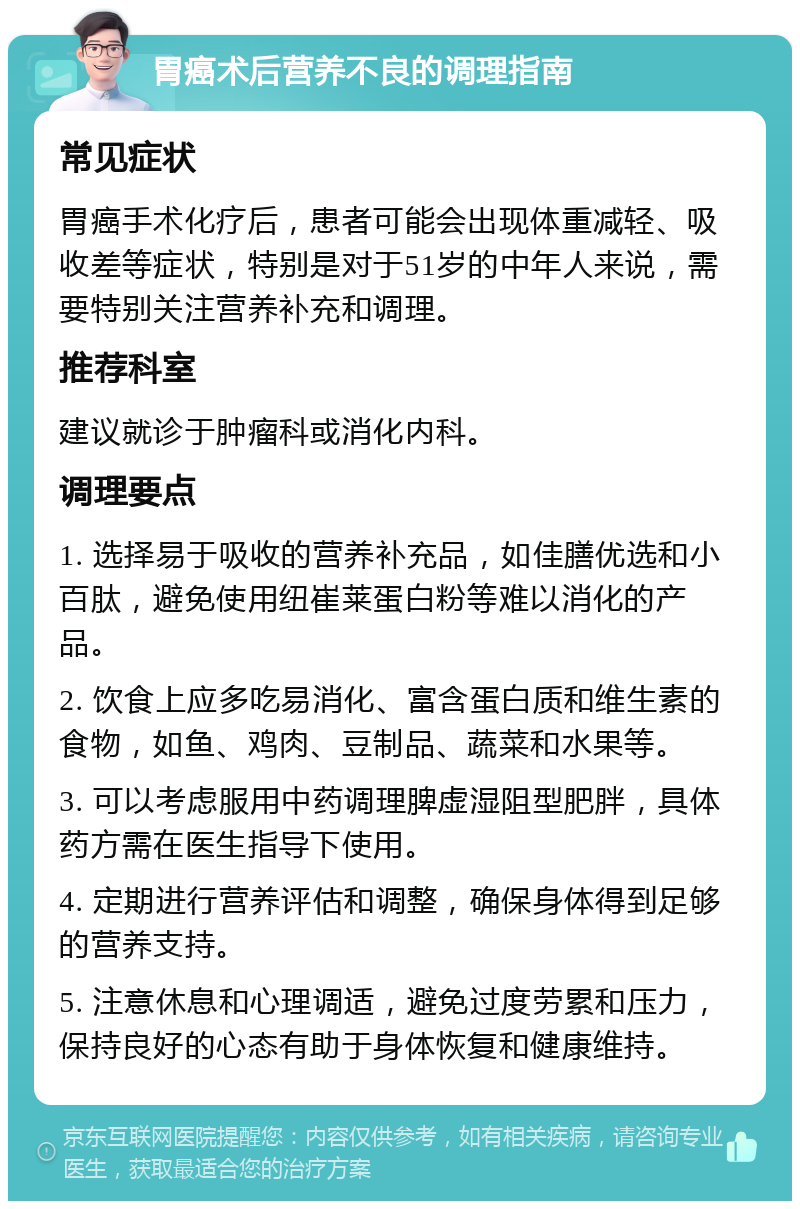 胃癌术后营养不良的调理指南 常见症状 胃癌手术化疗后，患者可能会出现体重减轻、吸收差等症状，特别是对于51岁的中年人来说，需要特别关注营养补充和调理。 推荐科室 建议就诊于肿瘤科或消化内科。 调理要点 1. 选择易于吸收的营养补充品，如佳膳优选和小百肽，避免使用纽崔莱蛋白粉等难以消化的产品。 2. 饮食上应多吃易消化、富含蛋白质和维生素的食物，如鱼、鸡肉、豆制品、蔬菜和水果等。 3. 可以考虑服用中药调理脾虚湿阻型肥胖，具体药方需在医生指导下使用。 4. 定期进行营养评估和调整，确保身体得到足够的营养支持。 5. 注意休息和心理调适，避免过度劳累和压力，保持良好的心态有助于身体恢复和健康维持。