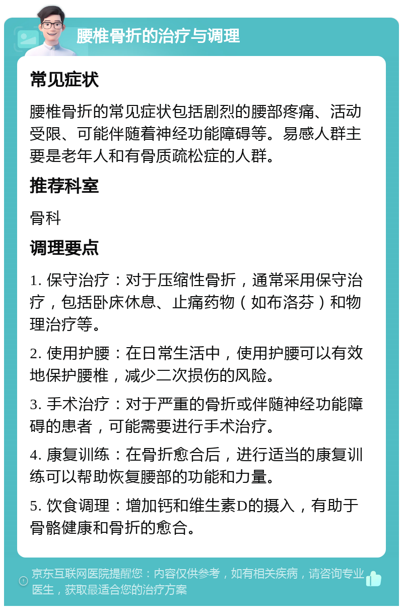 腰椎骨折的治疗与调理 常见症状 腰椎骨折的常见症状包括剧烈的腰部疼痛、活动受限、可能伴随着神经功能障碍等。易感人群主要是老年人和有骨质疏松症的人群。 推荐科室 骨科 调理要点 1. 保守治疗：对于压缩性骨折，通常采用保守治疗，包括卧床休息、止痛药物（如布洛芬）和物理治疗等。 2. 使用护腰：在日常生活中，使用护腰可以有效地保护腰椎，减少二次损伤的风险。 3. 手术治疗：对于严重的骨折或伴随神经功能障碍的患者，可能需要进行手术治疗。 4. 康复训练：在骨折愈合后，进行适当的康复训练可以帮助恢复腰部的功能和力量。 5. 饮食调理：增加钙和维生素D的摄入，有助于骨骼健康和骨折的愈合。