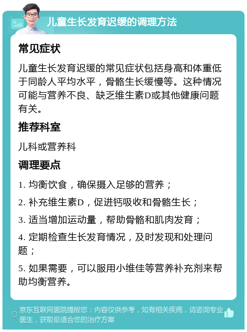 儿童生长发育迟缓的调理方法 常见症状 儿童生长发育迟缓的常见症状包括身高和体重低于同龄人平均水平，骨骼生长缓慢等。这种情况可能与营养不良、缺乏维生素D或其他健康问题有关。 推荐科室 儿科或营养科 调理要点 1. 均衡饮食，确保摄入足够的营养； 2. 补充维生素D，促进钙吸收和骨骼生长； 3. 适当增加运动量，帮助骨骼和肌肉发育； 4. 定期检查生长发育情况，及时发现和处理问题； 5. 如果需要，可以服用小维佳等营养补充剂来帮助均衡营养。