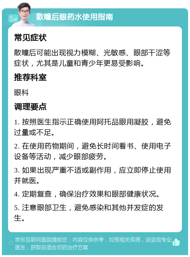 散瞳后眼药水使用指南 常见症状 散瞳后可能出现视力模糊、光敏感、眼部干涩等症状，尤其是儿童和青少年更易受影响。 推荐科室 眼科 调理要点 1. 按照医生指示正确使用阿托品眼用凝胶，避免过量或不足。 2. 在使用药物期间，避免长时间看书、使用电子设备等活动，减少眼部疲劳。 3. 如果出现严重不适或副作用，应立即停止使用并就医。 4. 定期复查，确保治疗效果和眼部健康状况。 5. 注意眼部卫生，避免感染和其他并发症的发生。