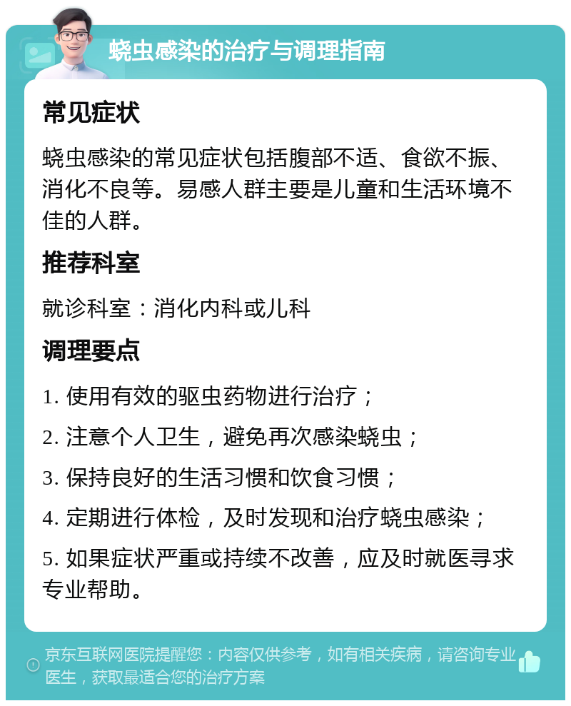 蛲虫感染的治疗与调理指南 常见症状 蛲虫感染的常见症状包括腹部不适、食欲不振、消化不良等。易感人群主要是儿童和生活环境不佳的人群。 推荐科室 就诊科室：消化内科或儿科 调理要点 1. 使用有效的驱虫药物进行治疗； 2. 注意个人卫生，避免再次感染蛲虫； 3. 保持良好的生活习惯和饮食习惯； 4. 定期进行体检，及时发现和治疗蛲虫感染； 5. 如果症状严重或持续不改善，应及时就医寻求专业帮助。