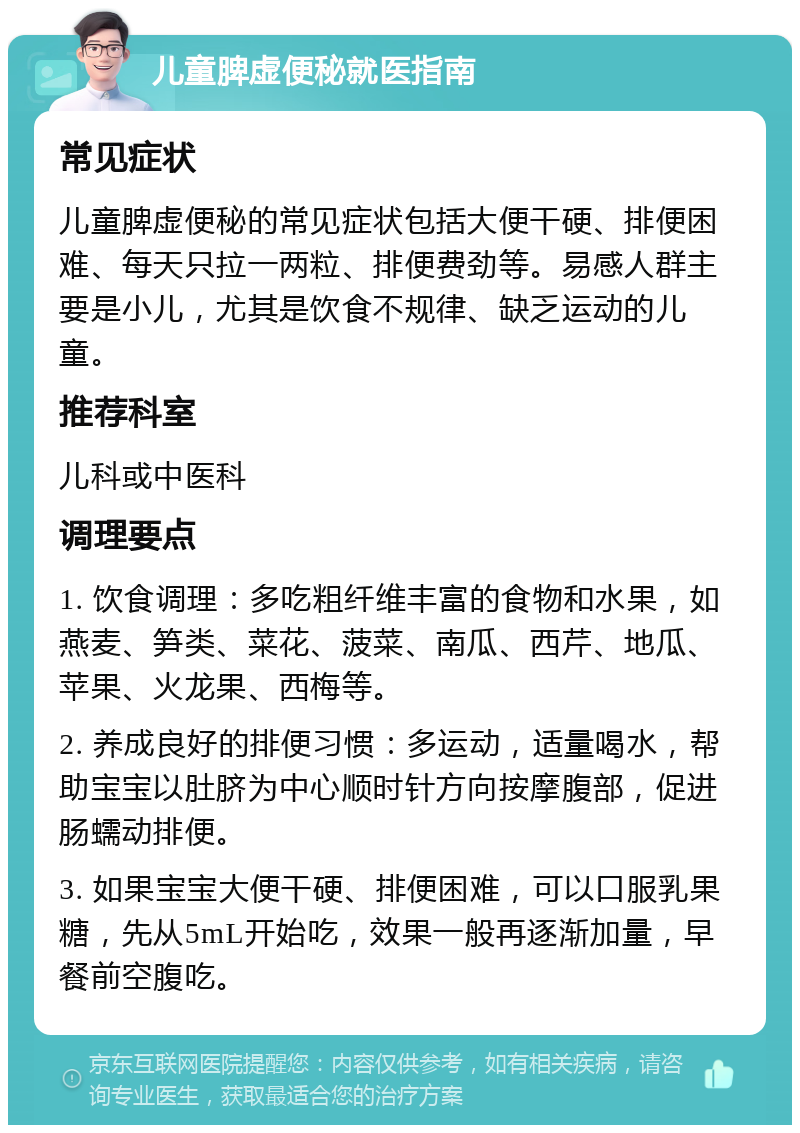 儿童脾虚便秘就医指南 常见症状 儿童脾虚便秘的常见症状包括大便干硬、排便困难、每天只拉一两粒、排便费劲等。易感人群主要是小儿，尤其是饮食不规律、缺乏运动的儿童。 推荐科室 儿科或中医科 调理要点 1. 饮食调理：多吃粗纤维丰富的食物和水果，如燕麦、笋类、菜花、菠菜、南瓜、西芹、地瓜、苹果、火龙果、西梅等。 2. 养成良好的排便习惯：多运动，适量喝水，帮助宝宝以肚脐为中心顺时针方向按摩腹部，促进肠蠕动排便。 3. 如果宝宝大便干硬、排便困难，可以口服乳果糖，先从5mL开始吃，效果一般再逐渐加量，早餐前空腹吃。