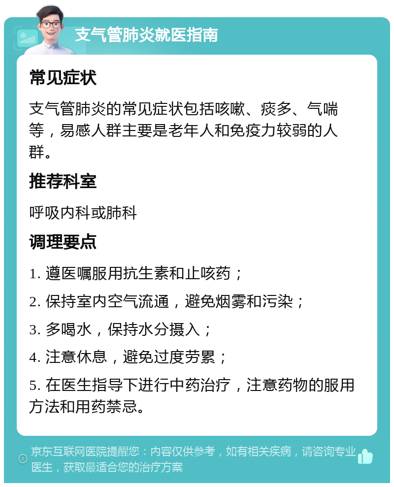 支气管肺炎就医指南 常见症状 支气管肺炎的常见症状包括咳嗽、痰多、气喘等，易感人群主要是老年人和免疫力较弱的人群。 推荐科室 呼吸内科或肺科 调理要点 1. 遵医嘱服用抗生素和止咳药； 2. 保持室内空气流通，避免烟雾和污染； 3. 多喝水，保持水分摄入； 4. 注意休息，避免过度劳累； 5. 在医生指导下进行中药治疗，注意药物的服用方法和用药禁忌。