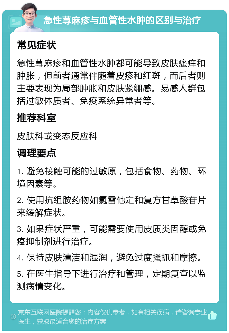 急性荨麻疹与血管性水肿的区别与治疗 常见症状 急性荨麻疹和血管性水肿都可能导致皮肤瘙痒和肿胀，但前者通常伴随着皮疹和红斑，而后者则主要表现为局部肿胀和皮肤紧绷感。易感人群包括过敏体质者、免疫系统异常者等。 推荐科室 皮肤科或变态反应科 调理要点 1. 避免接触可能的过敏原，包括食物、药物、环境因素等。 2. 使用抗组胺药物如氯雷他定和复方甘草酸苷片来缓解症状。 3. 如果症状严重，可能需要使用皮质类固醇或免疫抑制剂进行治疗。 4. 保持皮肤清洁和湿润，避免过度搔抓和摩擦。 5. 在医生指导下进行治疗和管理，定期复查以监测病情变化。