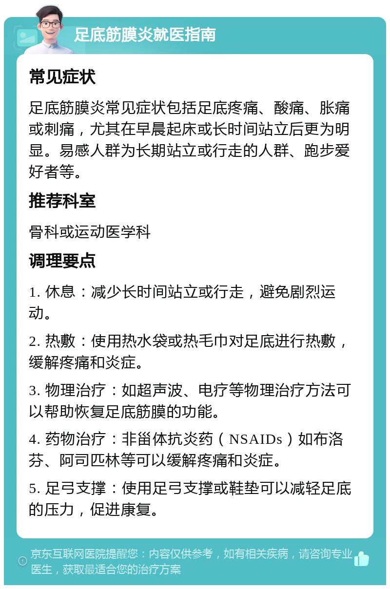 足底筋膜炎就医指南 常见症状 足底筋膜炎常见症状包括足底疼痛、酸痛、胀痛或刺痛，尤其在早晨起床或长时间站立后更为明显。易感人群为长期站立或行走的人群、跑步爱好者等。 推荐科室 骨科或运动医学科 调理要点 1. 休息：减少长时间站立或行走，避免剧烈运动。 2. 热敷：使用热水袋或热毛巾对足底进行热敷，缓解疼痛和炎症。 3. 物理治疗：如超声波、电疗等物理治疗方法可以帮助恢复足底筋膜的功能。 4. 药物治疗：非甾体抗炎药（NSAIDs）如布洛芬、阿司匹林等可以缓解疼痛和炎症。 5. 足弓支撑：使用足弓支撑或鞋垫可以减轻足底的压力，促进康复。