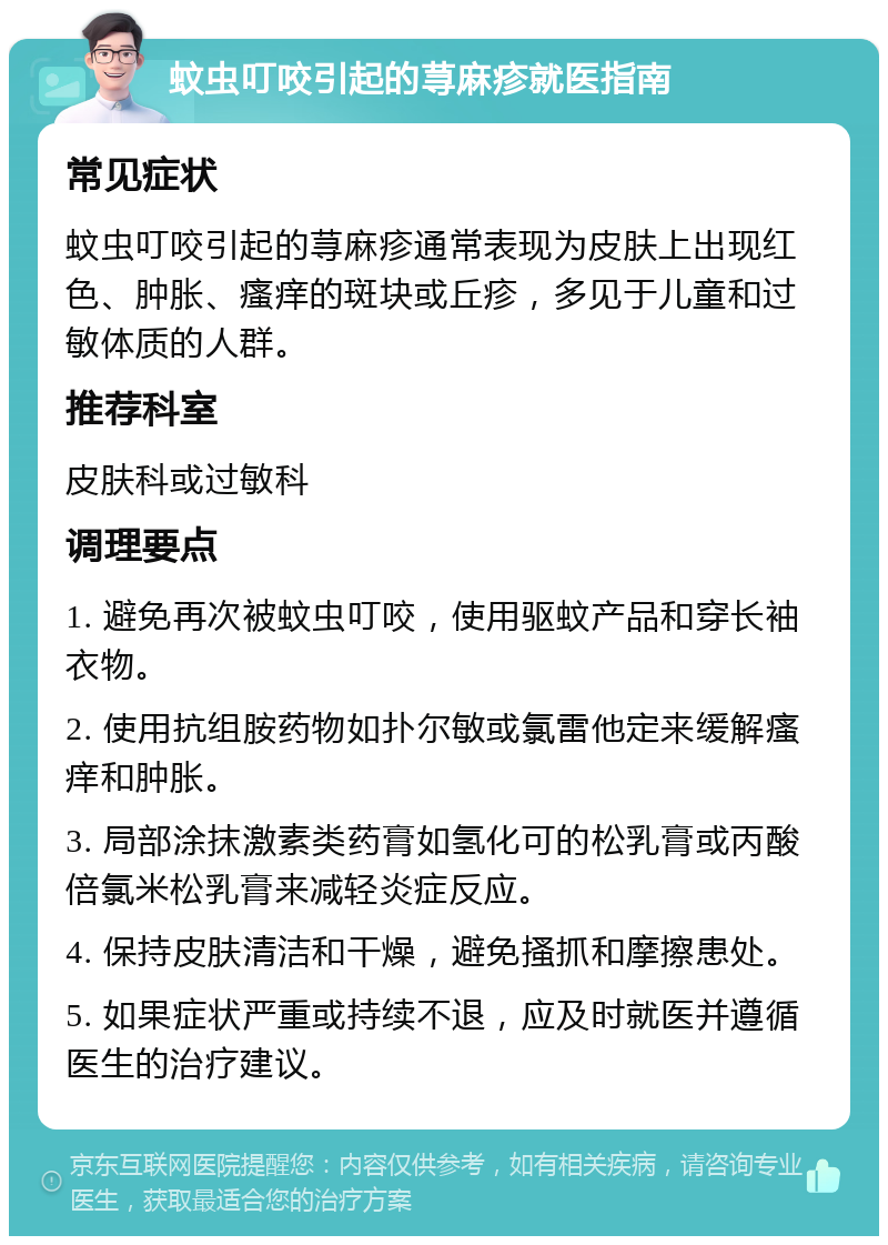 蚊虫叮咬引起的荨麻疹就医指南 常见症状 蚊虫叮咬引起的荨麻疹通常表现为皮肤上出现红色、肿胀、瘙痒的斑块或丘疹，多见于儿童和过敏体质的人群。 推荐科室 皮肤科或过敏科 调理要点 1. 避免再次被蚊虫叮咬，使用驱蚊产品和穿长袖衣物。 2. 使用抗组胺药物如扑尔敏或氯雷他定来缓解瘙痒和肿胀。 3. 局部涂抹激素类药膏如氢化可的松乳膏或丙酸倍氯米松乳膏来减轻炎症反应。 4. 保持皮肤清洁和干燥，避免搔抓和摩擦患处。 5. 如果症状严重或持续不退，应及时就医并遵循医生的治疗建议。