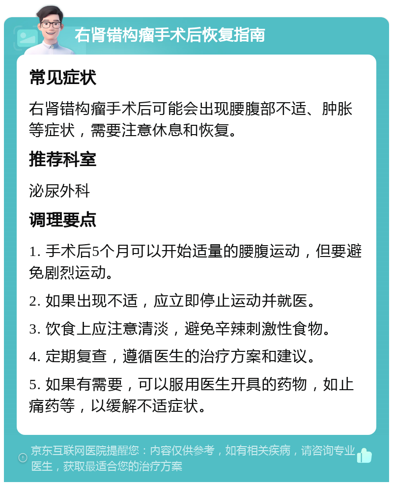 右肾错构瘤手术后恢复指南 常见症状 右肾错构瘤手术后可能会出现腰腹部不适、肿胀等症状，需要注意休息和恢复。 推荐科室 泌尿外科 调理要点 1. 手术后5个月可以开始适量的腰腹运动，但要避免剧烈运动。 2. 如果出现不适，应立即停止运动并就医。 3. 饮食上应注意清淡，避免辛辣刺激性食物。 4. 定期复查，遵循医生的治疗方案和建议。 5. 如果有需要，可以服用医生开具的药物，如止痛药等，以缓解不适症状。