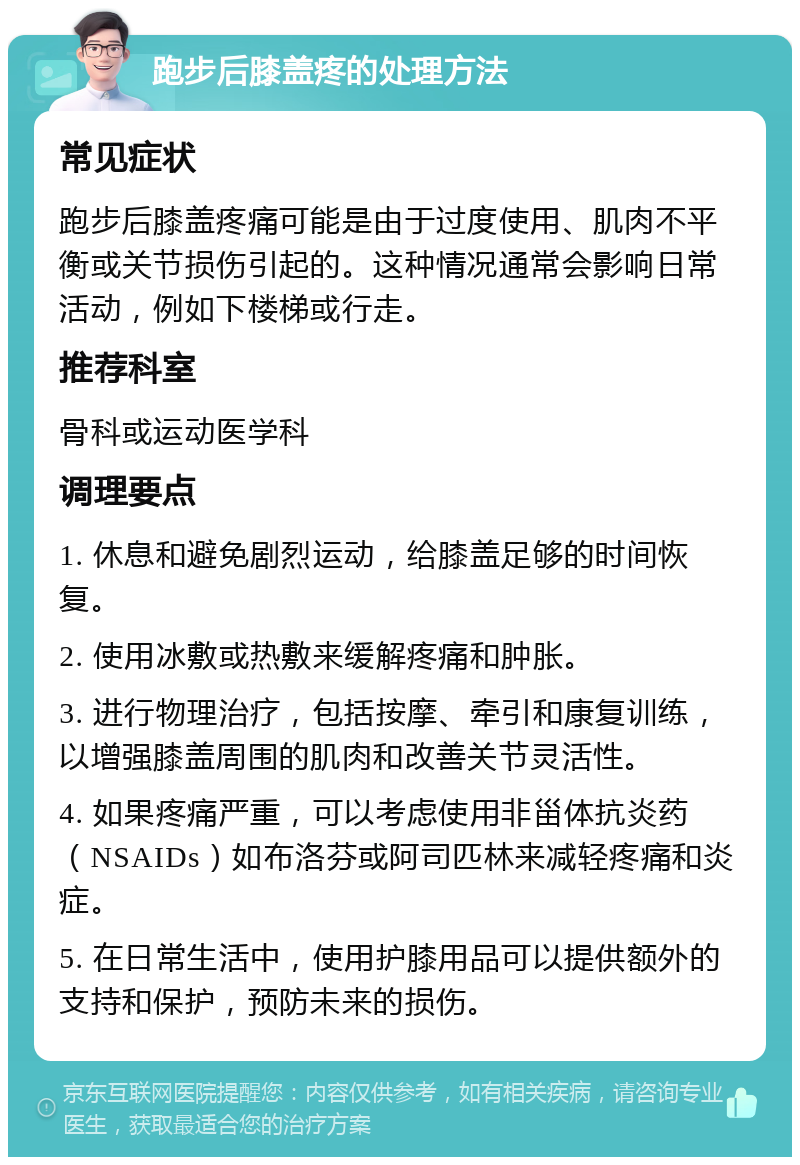 跑步后膝盖疼的处理方法 常见症状 跑步后膝盖疼痛可能是由于过度使用、肌肉不平衡或关节损伤引起的。这种情况通常会影响日常活动，例如下楼梯或行走。 推荐科室 骨科或运动医学科 调理要点 1. 休息和避免剧烈运动，给膝盖足够的时间恢复。 2. 使用冰敷或热敷来缓解疼痛和肿胀。 3. 进行物理治疗，包括按摩、牵引和康复训练，以增强膝盖周围的肌肉和改善关节灵活性。 4. 如果疼痛严重，可以考虑使用非甾体抗炎药（NSAIDs）如布洛芬或阿司匹林来减轻疼痛和炎症。 5. 在日常生活中，使用护膝用品可以提供额外的支持和保护，预防未来的损伤。