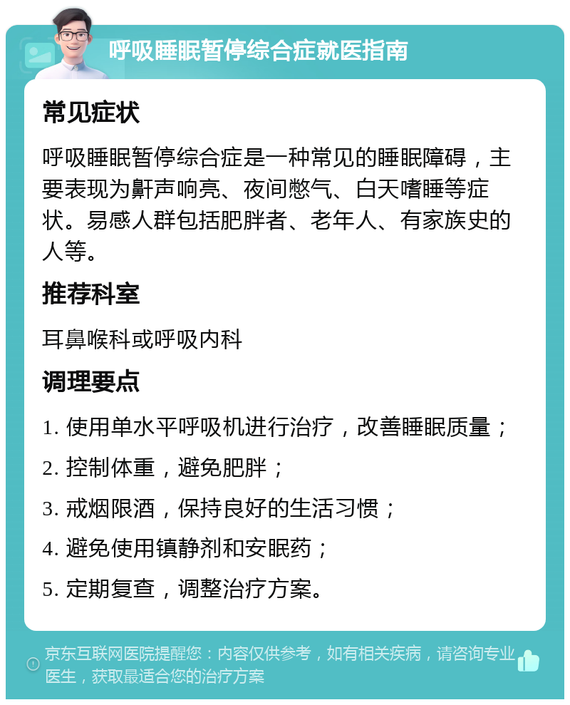 呼吸睡眠暂停综合症就医指南 常见症状 呼吸睡眠暂停综合症是一种常见的睡眠障碍，主要表现为鼾声响亮、夜间憋气、白天嗜睡等症状。易感人群包括肥胖者、老年人、有家族史的人等。 推荐科室 耳鼻喉科或呼吸内科 调理要点 1. 使用单水平呼吸机进行治疗，改善睡眠质量； 2. 控制体重，避免肥胖； 3. 戒烟限酒，保持良好的生活习惯； 4. 避免使用镇静剂和安眠药； 5. 定期复查，调整治疗方案。