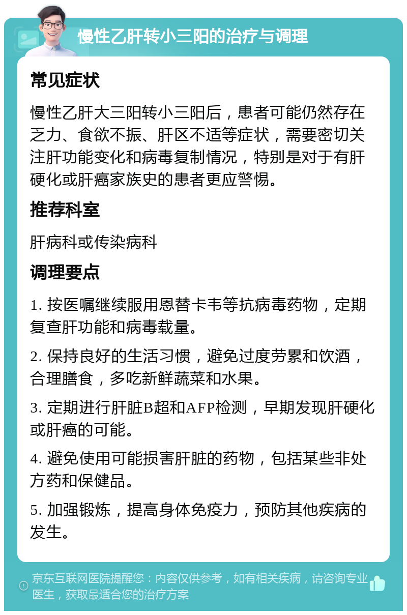 慢性乙肝转小三阳的治疗与调理 常见症状 慢性乙肝大三阳转小三阳后，患者可能仍然存在乏力、食欲不振、肝区不适等症状，需要密切关注肝功能变化和病毒复制情况，特别是对于有肝硬化或肝癌家族史的患者更应警惕。 推荐科室 肝病科或传染病科 调理要点 1. 按医嘱继续服用恩替卡韦等抗病毒药物，定期复查肝功能和病毒载量。 2. 保持良好的生活习惯，避免过度劳累和饮酒，合理膳食，多吃新鲜蔬菜和水果。 3. 定期进行肝脏B超和AFP检测，早期发现肝硬化或肝癌的可能。 4. 避免使用可能损害肝脏的药物，包括某些非处方药和保健品。 5. 加强锻炼，提高身体免疫力，预防其他疾病的发生。