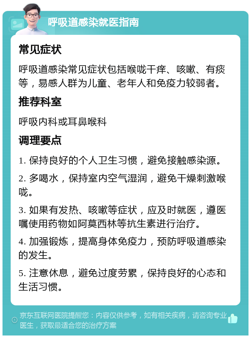 呼吸道感染就医指南 常见症状 呼吸道感染常见症状包括喉咙干痒、咳嗽、有痰等，易感人群为儿童、老年人和免疫力较弱者。 推荐科室 呼吸内科或耳鼻喉科 调理要点 1. 保持良好的个人卫生习惯，避免接触感染源。 2. 多喝水，保持室内空气湿润，避免干燥刺激喉咙。 3. 如果有发热、咳嗽等症状，应及时就医，遵医嘱使用药物如阿莫西林等抗生素进行治疗。 4. 加强锻炼，提高身体免疫力，预防呼吸道感染的发生。 5. 注意休息，避免过度劳累，保持良好的心态和生活习惯。