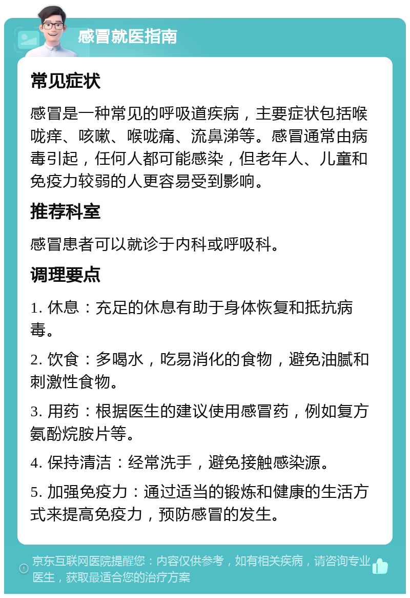 感冒就医指南 常见症状 感冒是一种常见的呼吸道疾病，主要症状包括喉咙痒、咳嗽、喉咙痛、流鼻涕等。感冒通常由病毒引起，任何人都可能感染，但老年人、儿童和免疫力较弱的人更容易受到影响。 推荐科室 感冒患者可以就诊于内科或呼吸科。 调理要点 1. 休息：充足的休息有助于身体恢复和抵抗病毒。 2. 饮食：多喝水，吃易消化的食物，避免油腻和刺激性食物。 3. 用药：根据医生的建议使用感冒药，例如复方氨酚烷胺片等。 4. 保持清洁：经常洗手，避免接触感染源。 5. 加强免疫力：通过适当的锻炼和健康的生活方式来提高免疫力，预防感冒的发生。