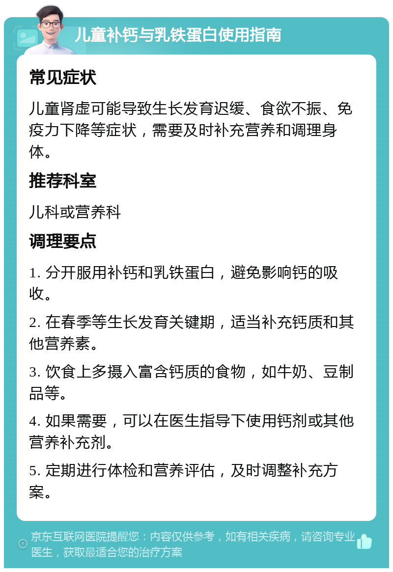 儿童补钙与乳铁蛋白使用指南 常见症状 儿童肾虚可能导致生长发育迟缓、食欲不振、免疫力下降等症状，需要及时补充营养和调理身体。 推荐科室 儿科或营养科 调理要点 1. 分开服用补钙和乳铁蛋白，避免影响钙的吸收。 2. 在春季等生长发育关键期，适当补充钙质和其他营养素。 3. 饮食上多摄入富含钙质的食物，如牛奶、豆制品等。 4. 如果需要，可以在医生指导下使用钙剂或其他营养补充剂。 5. 定期进行体检和营养评估，及时调整补充方案。