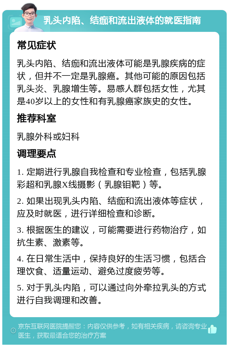 乳头内陷、结痂和流出液体的就医指南 常见症状 乳头内陷、结痂和流出液体可能是乳腺疾病的症状，但并不一定是乳腺癌。其他可能的原因包括乳头炎、乳腺增生等。易感人群包括女性，尤其是40岁以上的女性和有乳腺癌家族史的女性。 推荐科室 乳腺外科或妇科 调理要点 1. 定期进行乳腺自我检查和专业检查，包括乳腺彩超和乳腺X线摄影（乳腺钼靶）等。 2. 如果出现乳头内陷、结痂和流出液体等症状，应及时就医，进行详细检查和诊断。 3. 根据医生的建议，可能需要进行药物治疗，如抗生素、激素等。 4. 在日常生活中，保持良好的生活习惯，包括合理饮食、适量运动、避免过度疲劳等。 5. 对于乳头内陷，可以通过向外牵拉乳头的方式进行自我调理和改善。