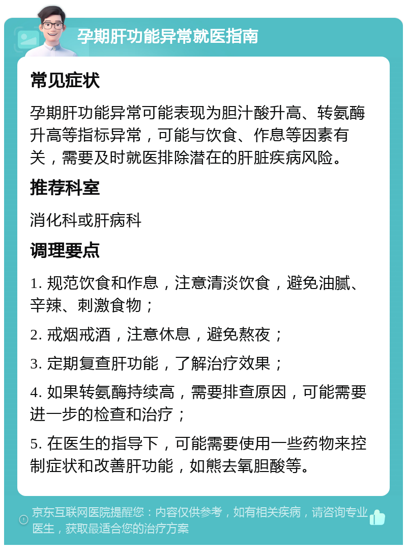 孕期肝功能异常就医指南 常见症状 孕期肝功能异常可能表现为胆汁酸升高、转氨酶升高等指标异常，可能与饮食、作息等因素有关，需要及时就医排除潜在的肝脏疾病风险。 推荐科室 消化科或肝病科 调理要点 1. 规范饮食和作息，注意清淡饮食，避免油腻、辛辣、刺激食物； 2. 戒烟戒酒，注意休息，避免熬夜； 3. 定期复查肝功能，了解治疗效果； 4. 如果转氨酶持续高，需要排查原因，可能需要进一步的检查和治疗； 5. 在医生的指导下，可能需要使用一些药物来控制症状和改善肝功能，如熊去氧胆酸等。