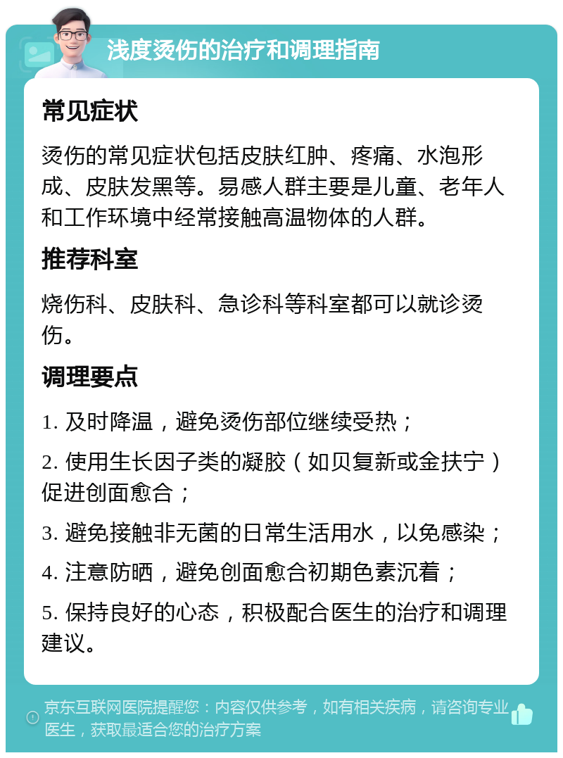 浅度烫伤的治疗和调理指南 常见症状 烫伤的常见症状包括皮肤红肿、疼痛、水泡形成、皮肤发黑等。易感人群主要是儿童、老年人和工作环境中经常接触高温物体的人群。 推荐科室 烧伤科、皮肤科、急诊科等科室都可以就诊烫伤。 调理要点 1. 及时降温，避免烫伤部位继续受热； 2. 使用生长因子类的凝胶（如贝复新或金扶宁）促进创面愈合； 3. 避免接触非无菌的日常生活用水，以免感染； 4. 注意防晒，避免创面愈合初期色素沉着； 5. 保持良好的心态，积极配合医生的治疗和调理建议。