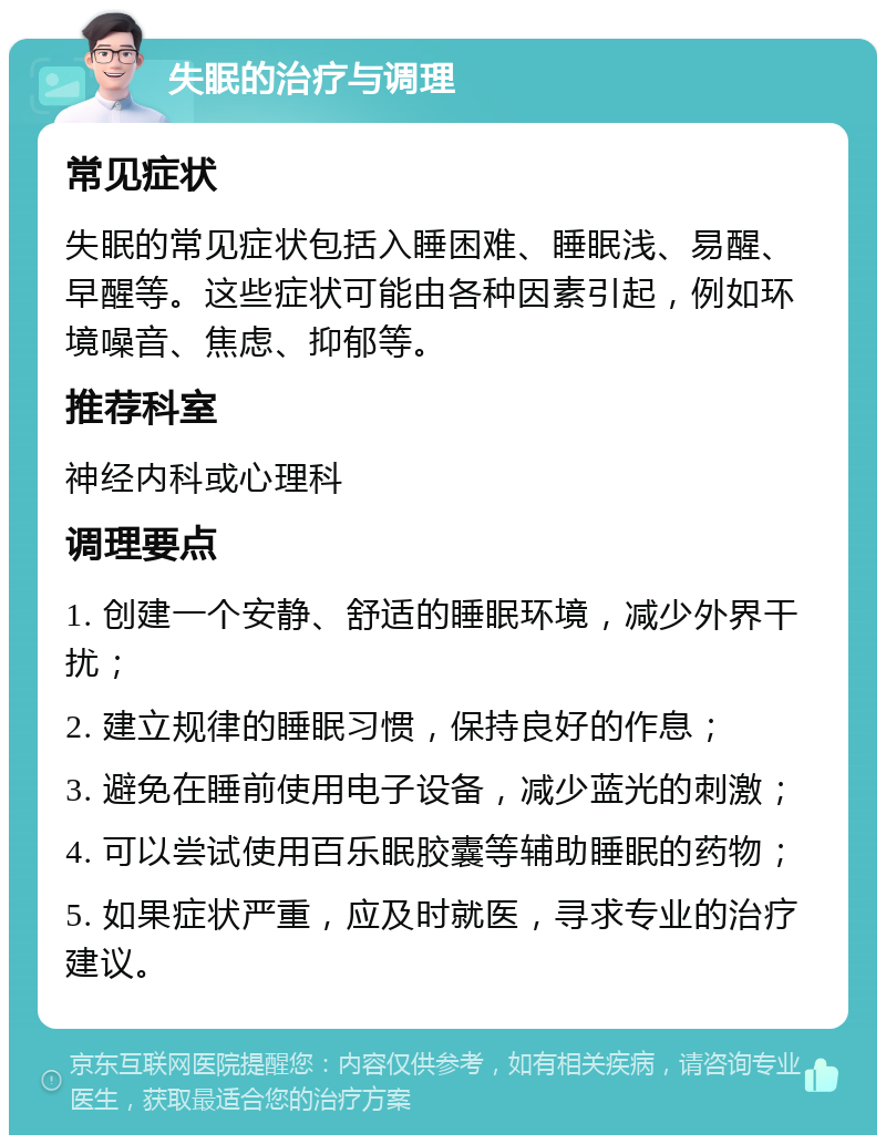 失眠的治疗与调理 常见症状 失眠的常见症状包括入睡困难、睡眠浅、易醒、早醒等。这些症状可能由各种因素引起，例如环境噪音、焦虑、抑郁等。 推荐科室 神经内科或心理科 调理要点 1. 创建一个安静、舒适的睡眠环境，减少外界干扰； 2. 建立规律的睡眠习惯，保持良好的作息； 3. 避免在睡前使用电子设备，减少蓝光的刺激； 4. 可以尝试使用百乐眠胶囊等辅助睡眠的药物； 5. 如果症状严重，应及时就医，寻求专业的治疗建议。