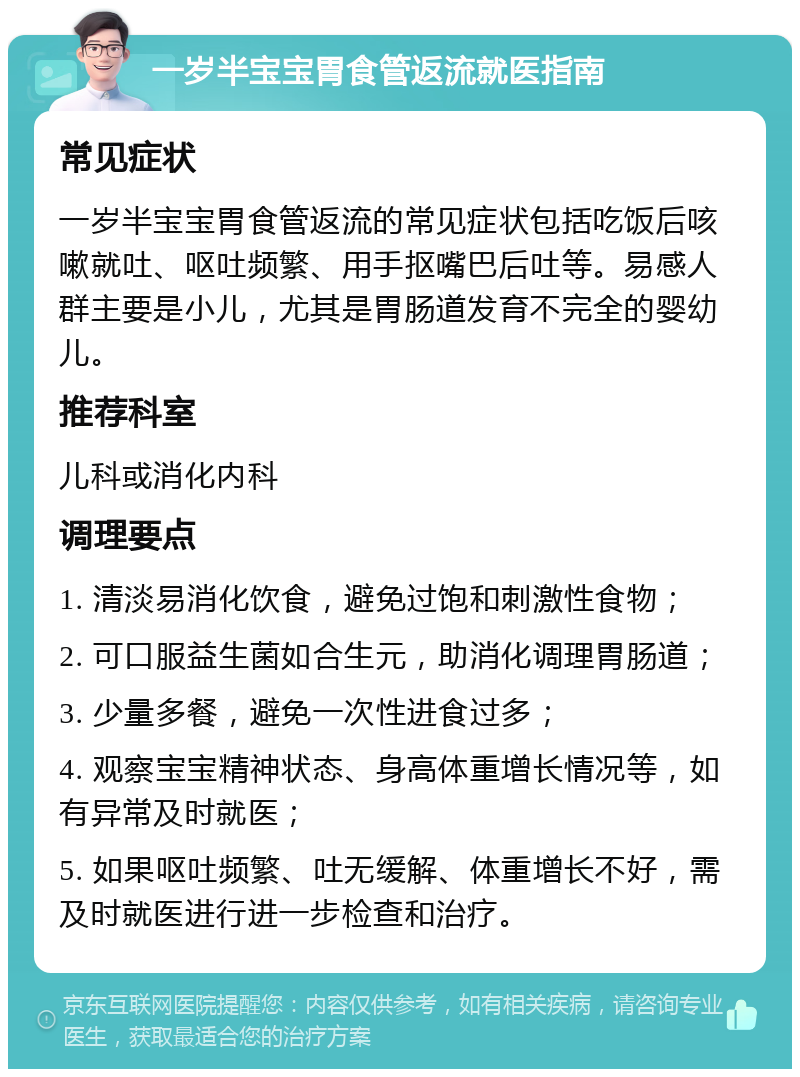 一岁半宝宝胃食管返流就医指南 常见症状 一岁半宝宝胃食管返流的常见症状包括吃饭后咳嗽就吐、呕吐频繁、用手抠嘴巴后吐等。易感人群主要是小儿，尤其是胃肠道发育不完全的婴幼儿。 推荐科室 儿科或消化内科 调理要点 1. 清淡易消化饮食，避免过饱和刺激性食物； 2. 可口服益生菌如合生元，助消化调理胃肠道； 3. 少量多餐，避免一次性进食过多； 4. 观察宝宝精神状态、身高体重增长情况等，如有异常及时就医； 5. 如果呕吐频繁、吐无缓解、体重增长不好，需及时就医进行进一步检查和治疗。