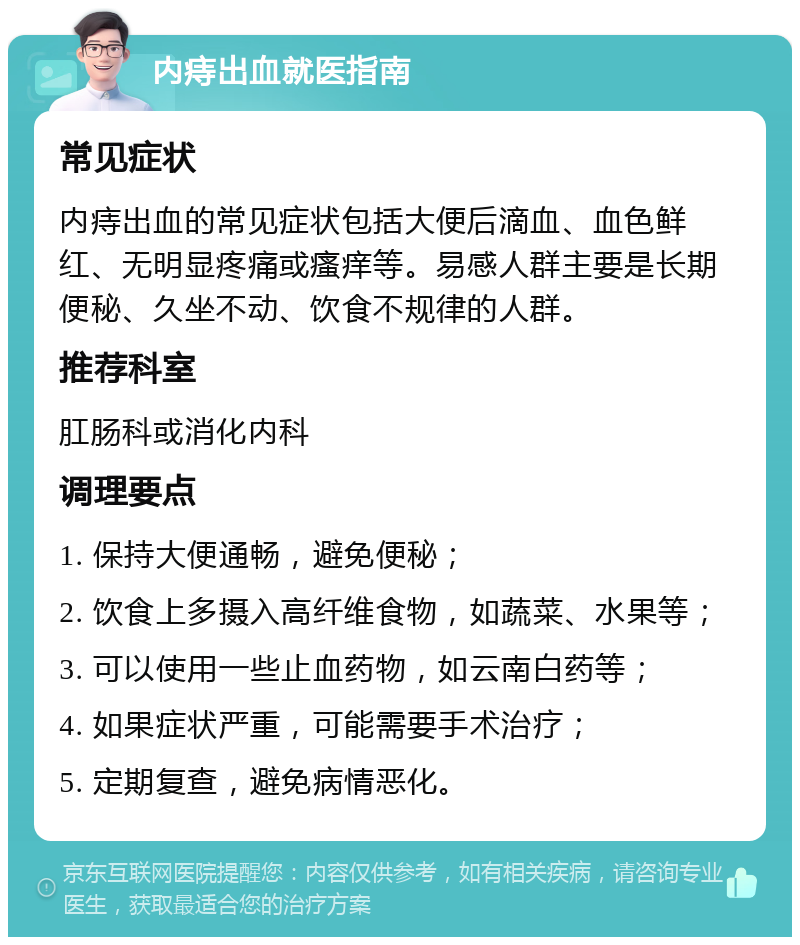 内痔出血就医指南 常见症状 内痔出血的常见症状包括大便后滴血、血色鲜红、无明显疼痛或瘙痒等。易感人群主要是长期便秘、久坐不动、饮食不规律的人群。 推荐科室 肛肠科或消化内科 调理要点 1. 保持大便通畅，避免便秘； 2. 饮食上多摄入高纤维食物，如蔬菜、水果等； 3. 可以使用一些止血药物，如云南白药等； 4. 如果症状严重，可能需要手术治疗； 5. 定期复查，避免病情恶化。