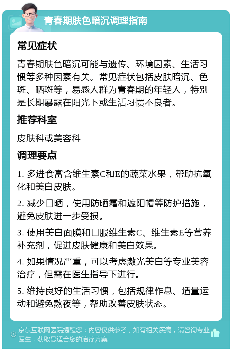 青春期肤色暗沉调理指南 常见症状 青春期肤色暗沉可能与遗传、环境因素、生活习惯等多种因素有关。常见症状包括皮肤暗沉、色斑、晒斑等，易感人群为青春期的年轻人，特别是长期暴露在阳光下或生活习惯不良者。 推荐科室 皮肤科或美容科 调理要点 1. 多进食富含维生素C和E的蔬菜水果，帮助抗氧化和美白皮肤。 2. 减少日晒，使用防晒霜和遮阳帽等防护措施，避免皮肤进一步受损。 3. 使用美白面膜和口服维生素C、维生素E等营养补充剂，促进皮肤健康和美白效果。 4. 如果情况严重，可以考虑激光美白等专业美容治疗，但需在医生指导下进行。 5. 维持良好的生活习惯，包括规律作息、适量运动和避免熬夜等，帮助改善皮肤状态。