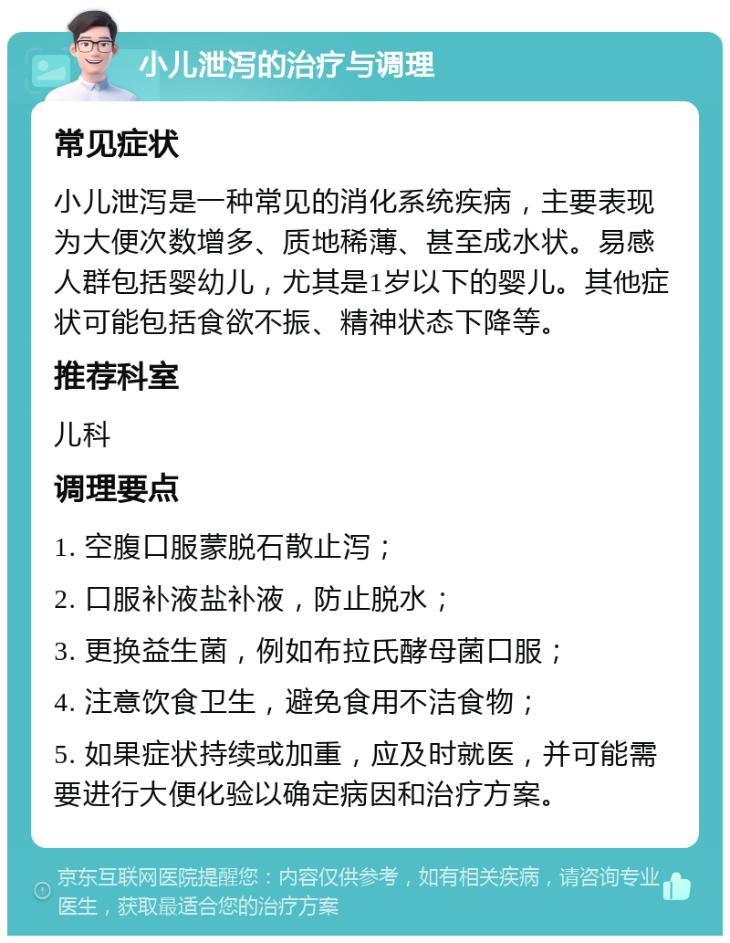 小儿泄泻的治疗与调理 常见症状 小儿泄泻是一种常见的消化系统疾病，主要表现为大便次数增多、质地稀薄、甚至成水状。易感人群包括婴幼儿，尤其是1岁以下的婴儿。其他症状可能包括食欲不振、精神状态下降等。 推荐科室 儿科 调理要点 1. 空腹口服蒙脱石散止泻； 2. 口服补液盐补液，防止脱水； 3. 更换益生菌，例如布拉氏酵母菌口服； 4. 注意饮食卫生，避免食用不洁食物； 5. 如果症状持续或加重，应及时就医，并可能需要进行大便化验以确定病因和治疗方案。